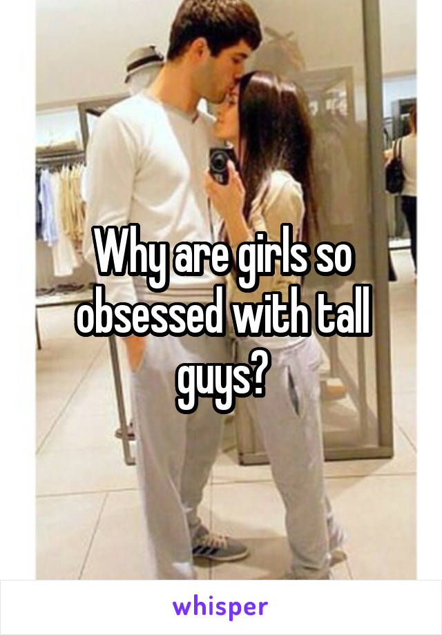 Why are girls so obsessed with tall guys?