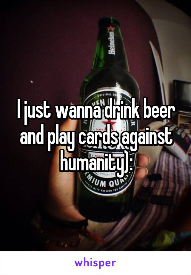 I just wanna drink beer and play cards against humanity):