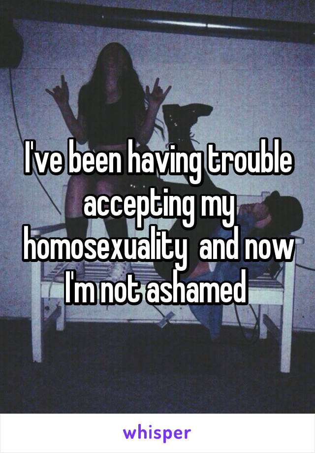 I've been having trouble accepting my homosexuality  and now I'm not ashamed 