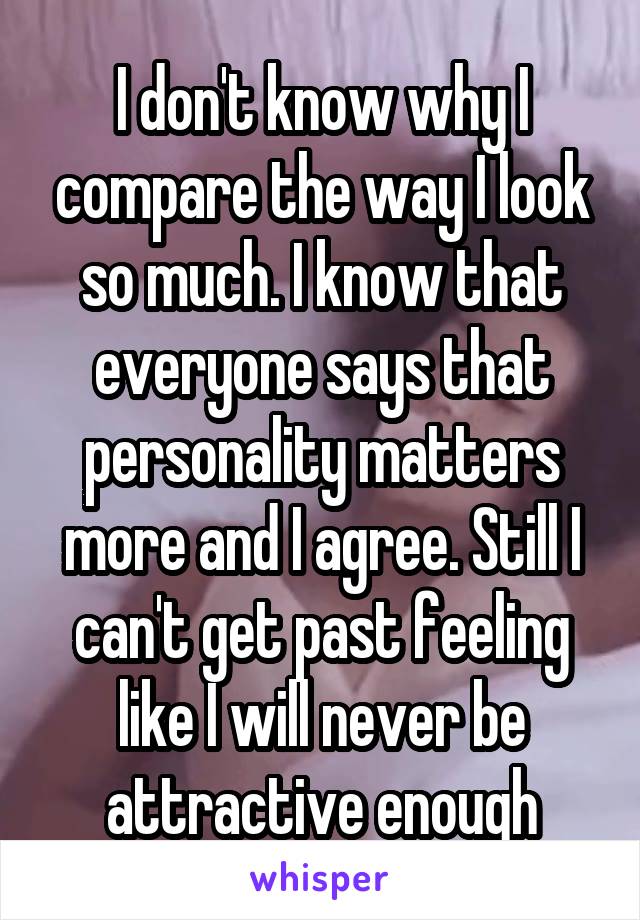 I don't know why I compare the way I look so much. I know that everyone says that personality matters more and I agree. Still I can't get past feeling like I will never be attractive enough