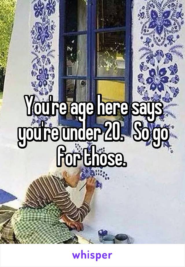 You're age here says you're under 20.   So go for those. 