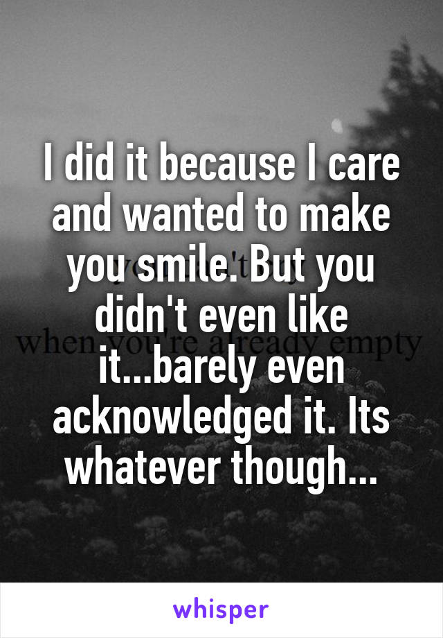 I did it because I care and wanted to make you smile. But you didn't even like it...barely even acknowledged it. Its whatever though...