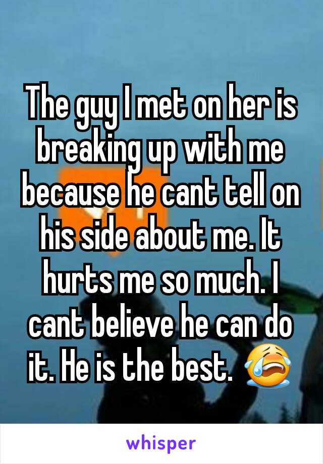 The guy I met on her is breaking up with me because he cant tell on his side about me. It hurts me so much. I cant believe he can do it. He is the best. 😭