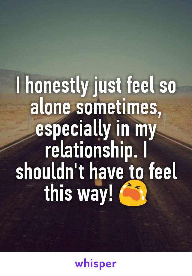 I honestly just feel so alone sometimes, especially in my relationship. I shouldn't have to feel this way! 😭