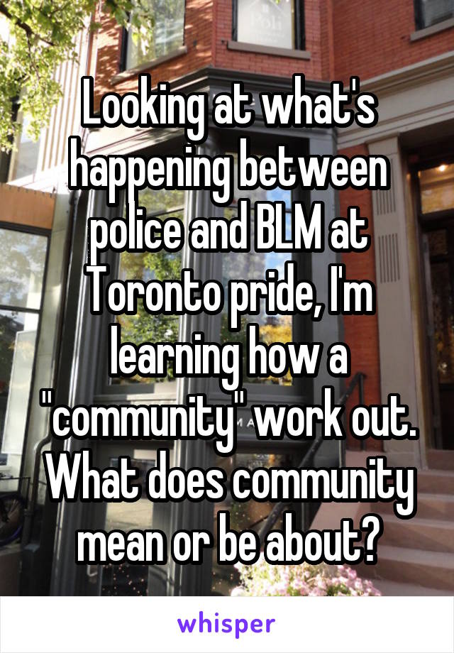 Looking at what's happening between police and BLM at Toronto pride, I'm learning how a "community" work out. What does community mean or be about?