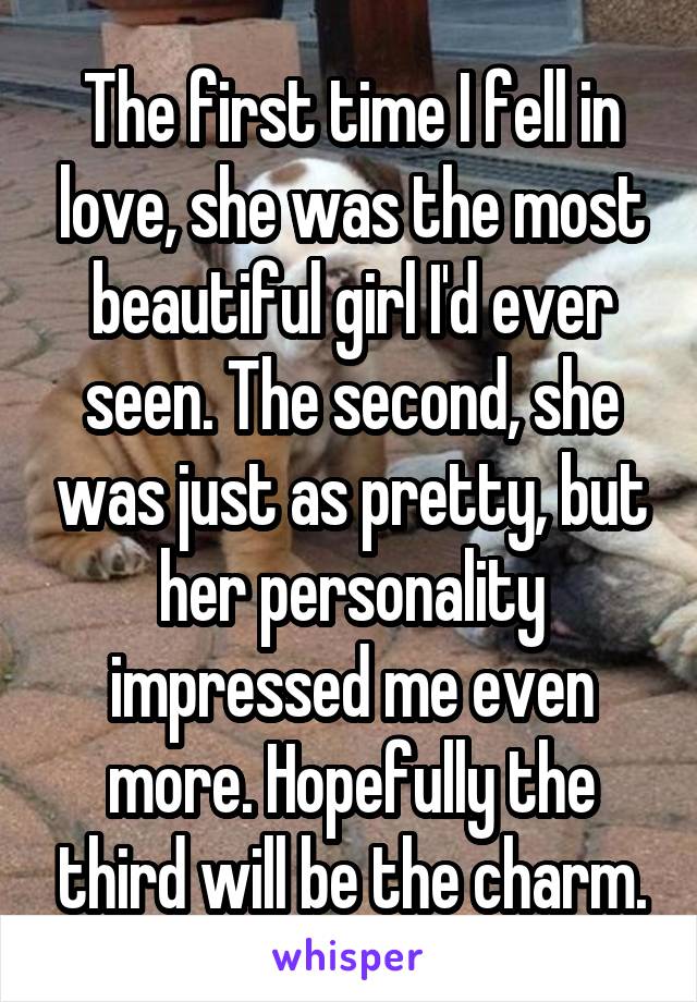 The first time I fell in love, she was the most beautiful girl I'd ever seen. The second, she was just as pretty, but her personality impressed me even more. Hopefully the third will be the charm.