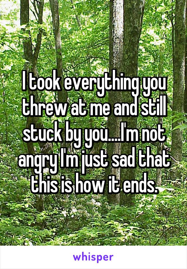 I took everything you threw at me and still stuck by you....I'm not angry I'm just sad that this is how it ends.