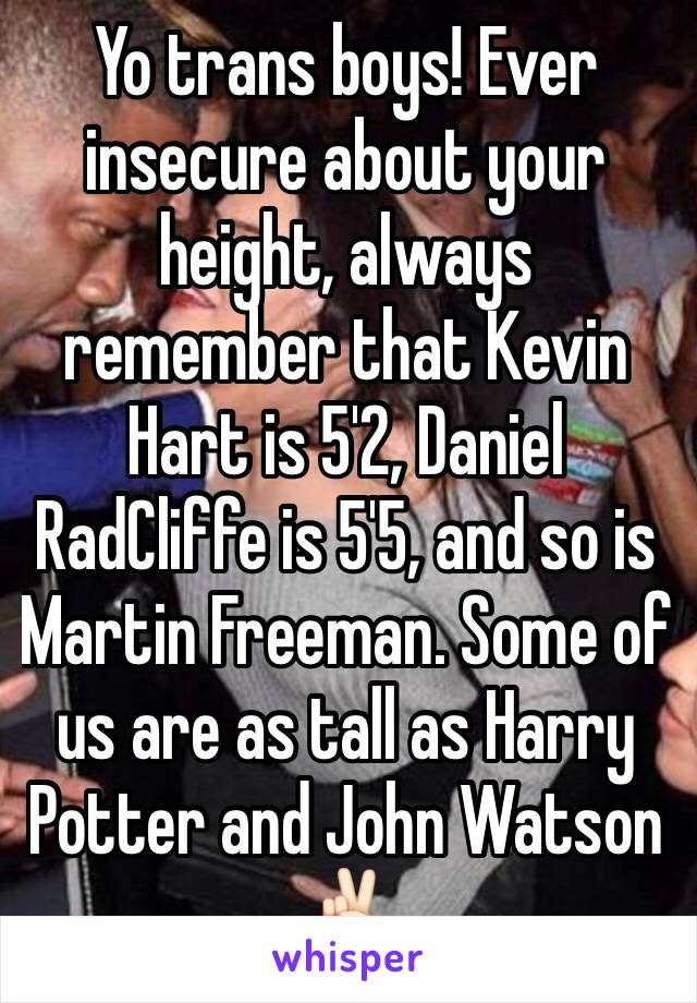 Yo trans boys! Ever insecure about your height, always remember that Kevin Hart is 5'2, Daniel RadCliffe is 5'5, and so is Martin Freeman. Some of us are as tall as Harry Potter and John Watson 
✌🏻️