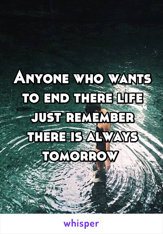 Anyone who wants to end there life just remember there is always tomorrow 