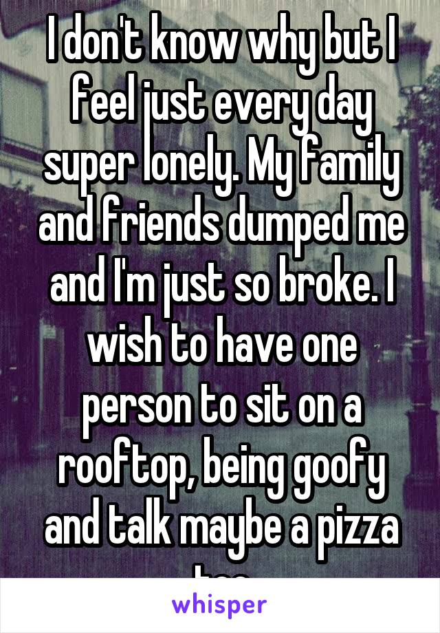 I don't know why but I feel just every day super lonely. My family and friends dumped me and I'm just so broke. I wish to have one person to sit on a rooftop, being goofy and talk maybe a pizza too