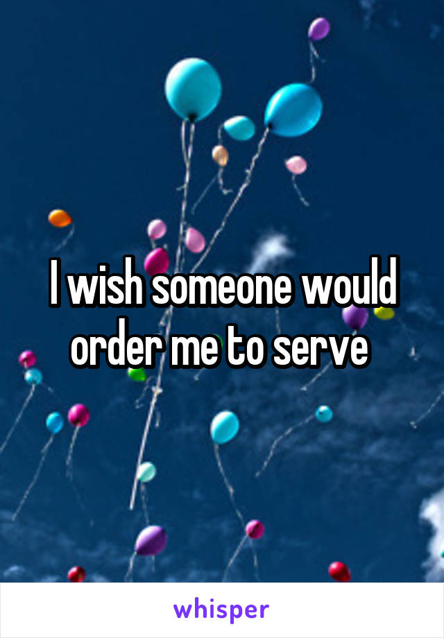 I wish someone would order me to serve 