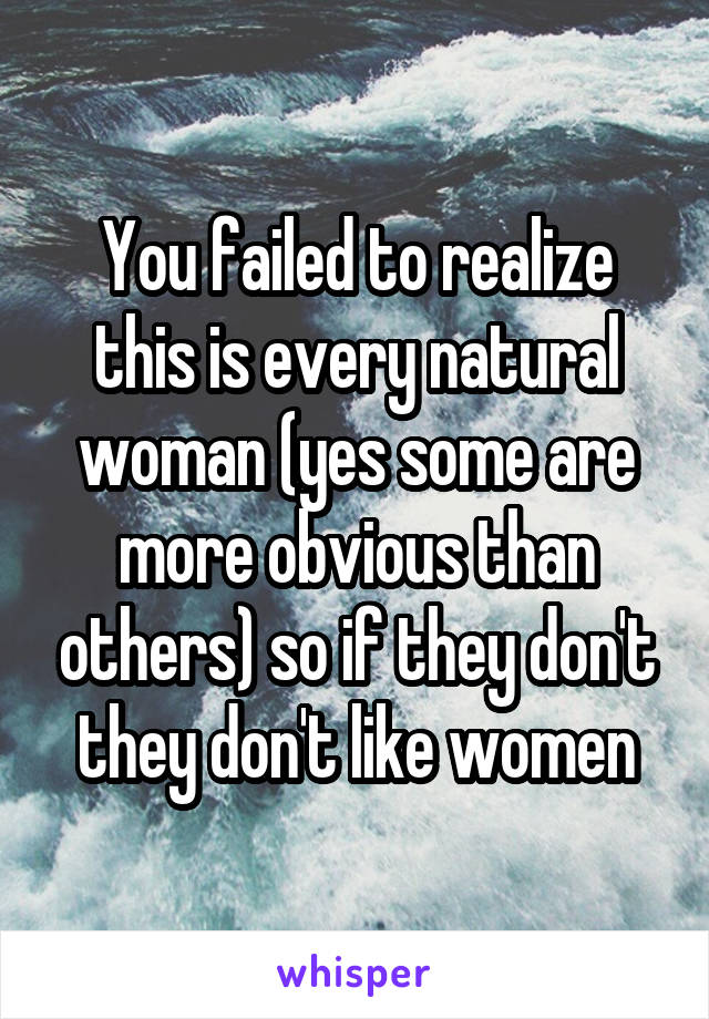 You failed to realize this is every natural woman (yes some are more obvious than others) so if they don't they don't like women