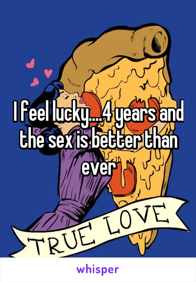 I feel lucky....4 years and the sex is better than ever