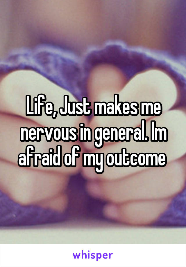 Life, Just makes me nervous in general. Im afraid of my outcome 