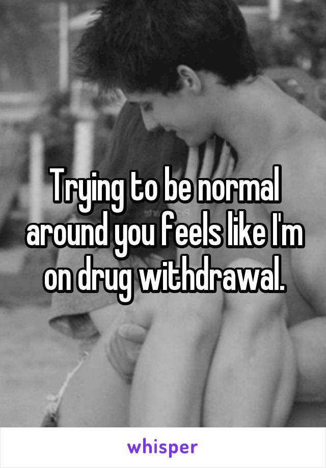 Trying to be normal around you feels like I'm on drug withdrawal.