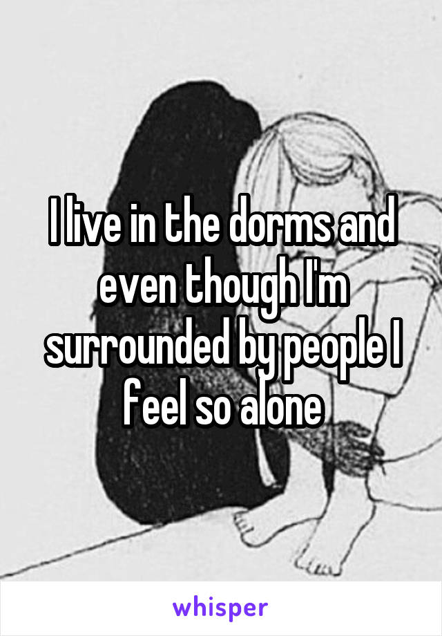 I live in the dorms and even though I'm surrounded by people I feel so alone