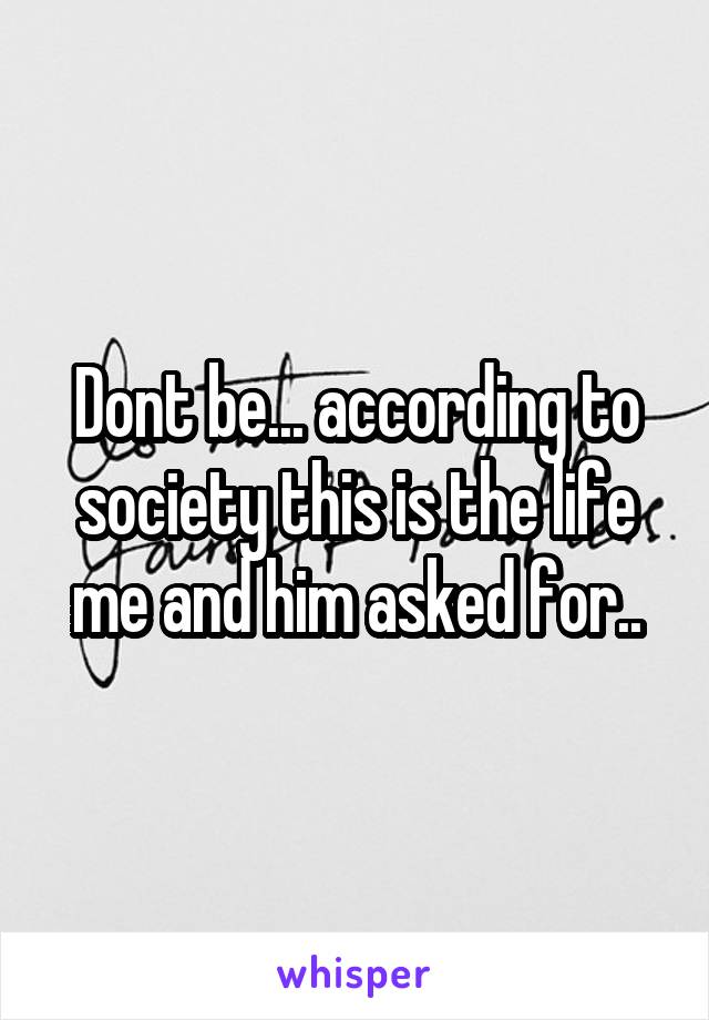 Dont be... according to society this is the life me and him asked for..