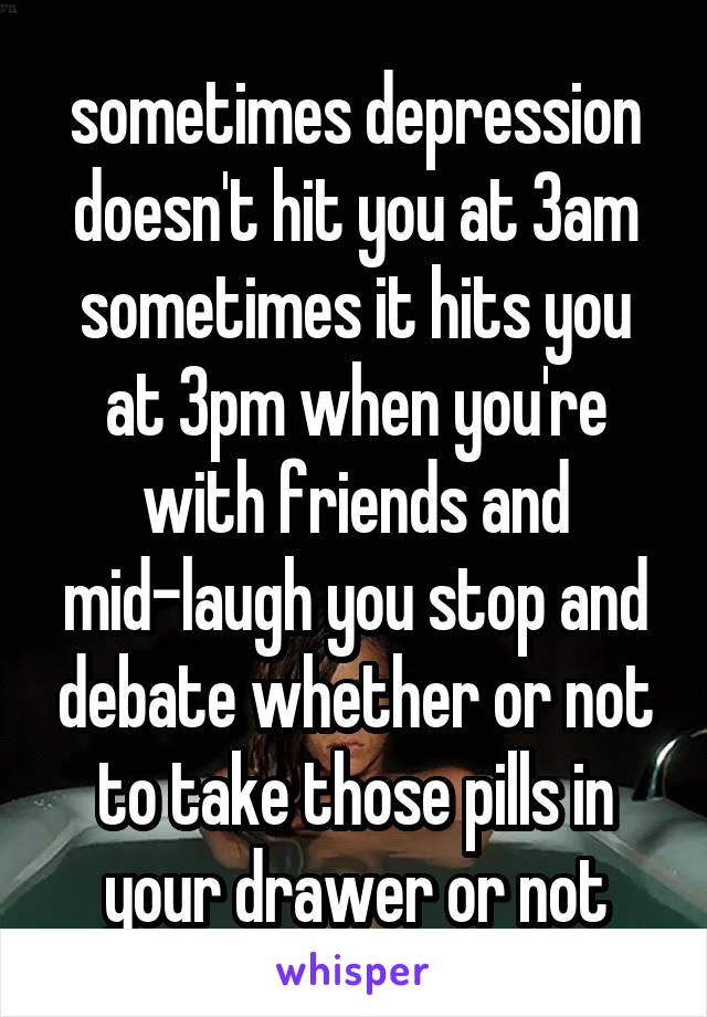 sometimes depression doesn't hit you at 3am
sometimes it hits you at 3pm when you're with friends and mid-laugh you stop and debate whether or not to take those pills in your drawer or not