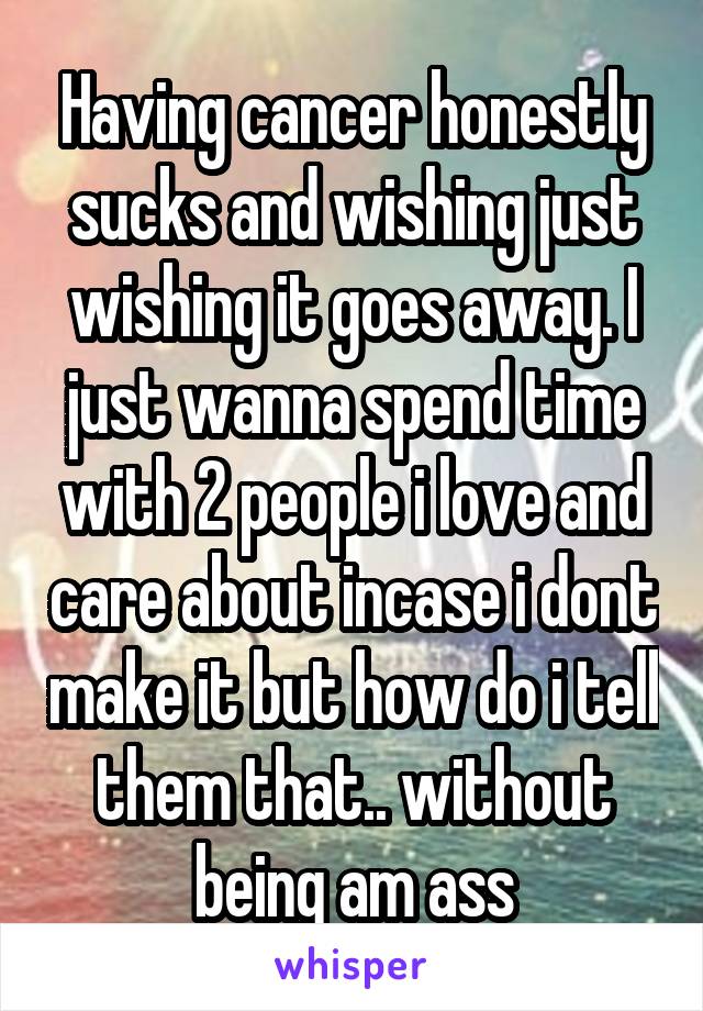 Having cancer honestly sucks and wishing just wishing it goes away. I just wanna spend time with 2 people i love and care about incase i dont make it but how do i tell them that.. without being am ass