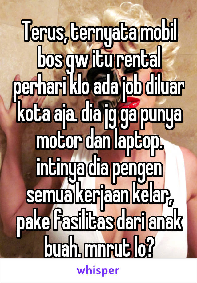 Terus, ternyata mobil bos gw itu rental perhari klo ada job diluar kota aja. dia jg ga punya motor dan laptop. intinya dia pengen semua kerjaan kelar, pake fasilitas dari anak buah. mnrut lo?