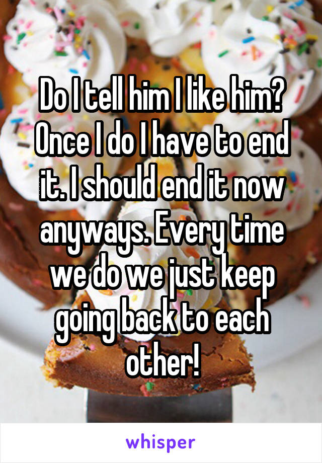 Do I tell him I like him? Once I do I have to end it. I should end it now anyways. Every time we do we just keep going back to each other!