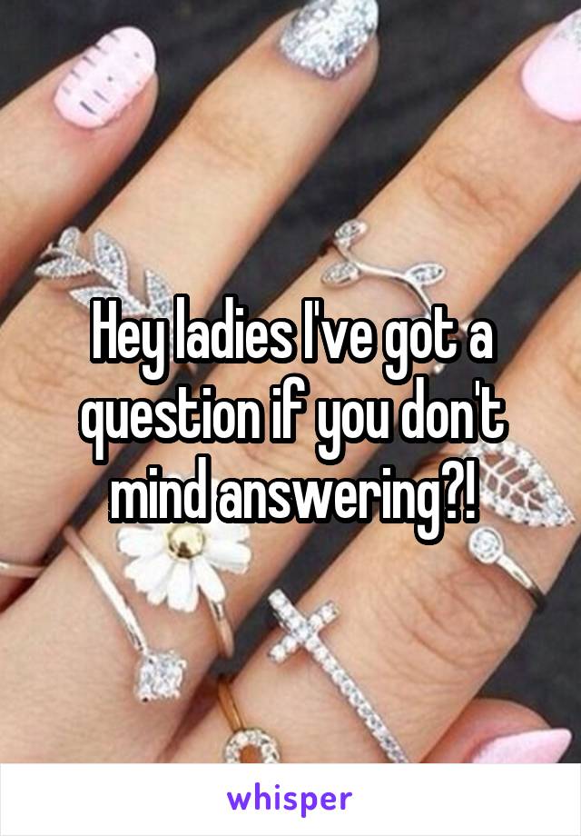 Hey ladies I've got a question if you don't mind answering?!