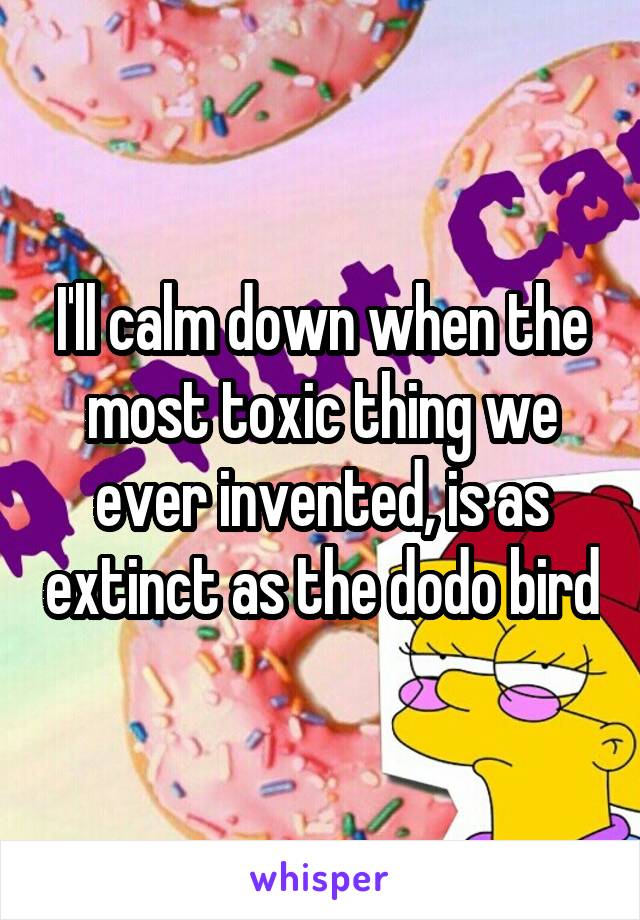 I'll calm down when the most toxic thing we ever invented, is as extinct as the dodo bird