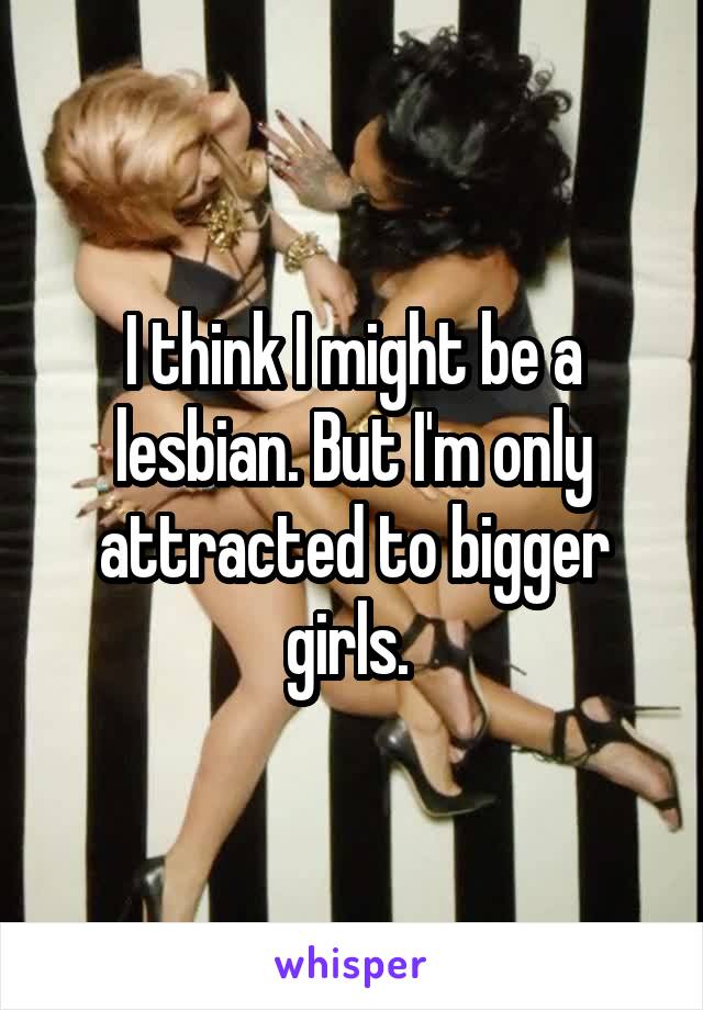 I think I might be a lesbian. But I'm only attracted to bigger girls. 