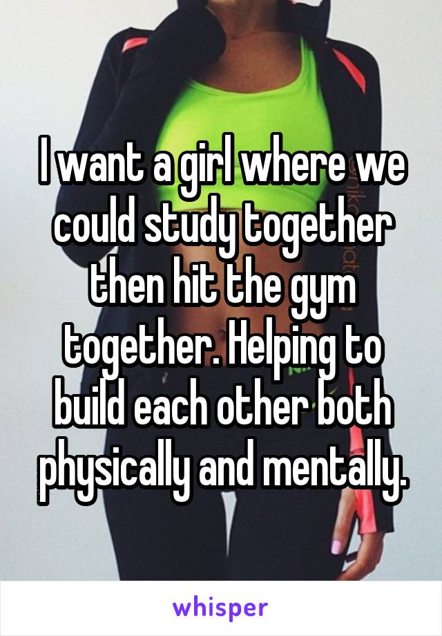 I want a girl where we could study together then hit the gym together. Helping to build each other both physically and mentally.