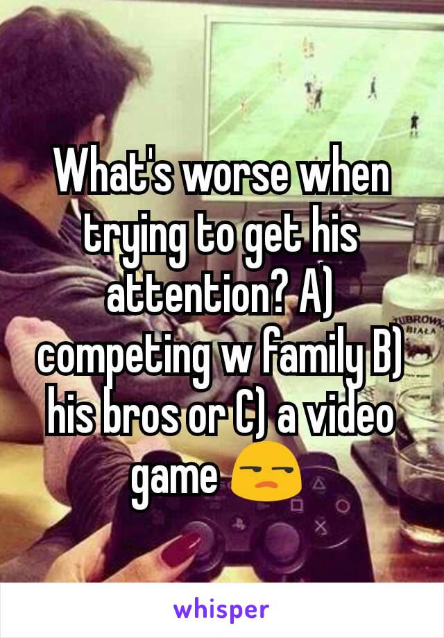 What's worse when trying to get his attention? A) competing w family B) his bros or C) a video game 😒 