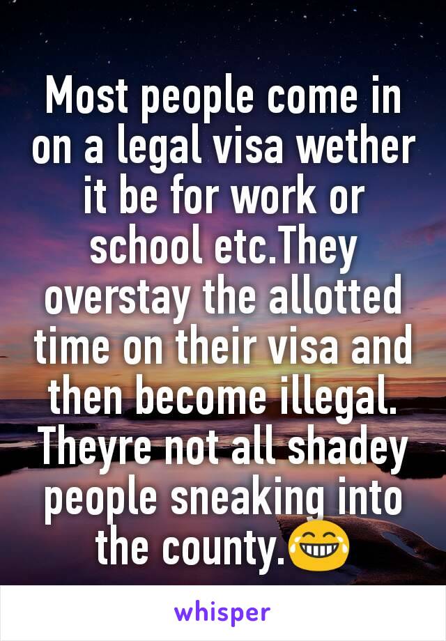 Most people come in on a legal visa wether it be for work or school etc.They overstay the allotted time on their visa and then become illegal.
Theyre not all shadey people sneaking into the county.😂