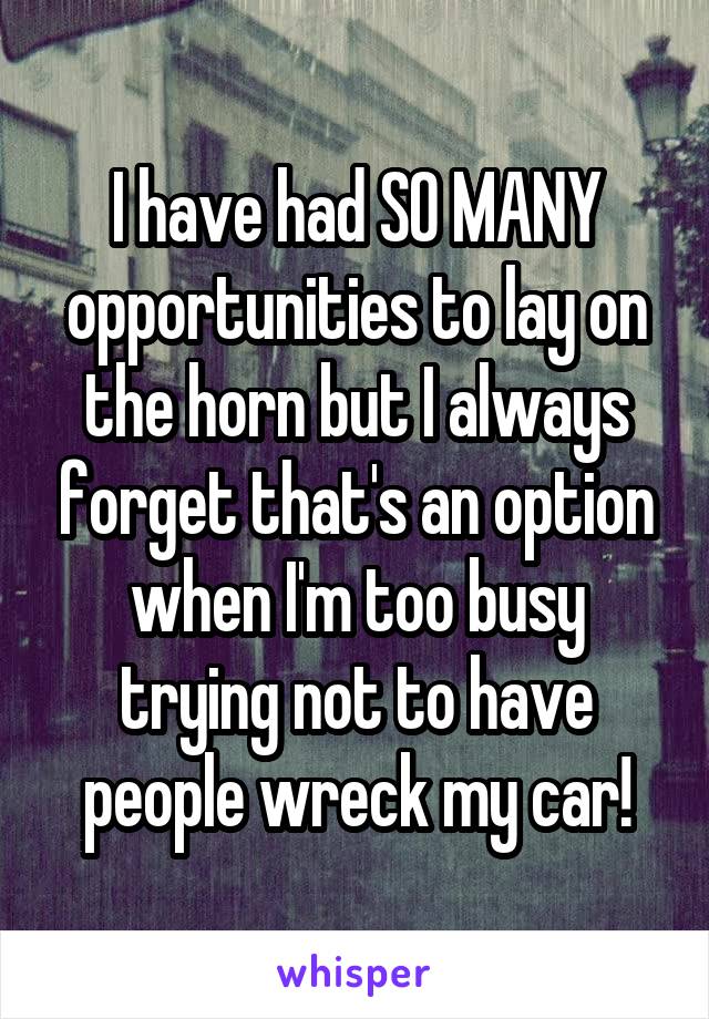 I have had SO MANY opportunities to lay on the horn but I always forget that's an option when I'm too busy trying not to have people wreck my car!