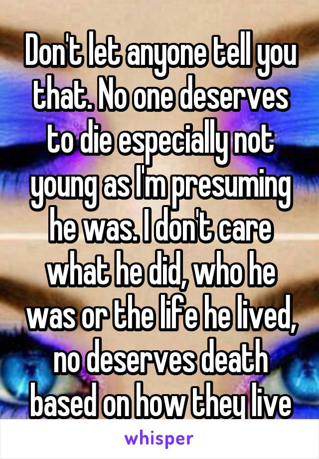 Don't let anyone tell you that. No one deserves to die especially not young as I'm presuming he was. I don't care what he did, who he was or the life he lived, no deserves death based on how they live