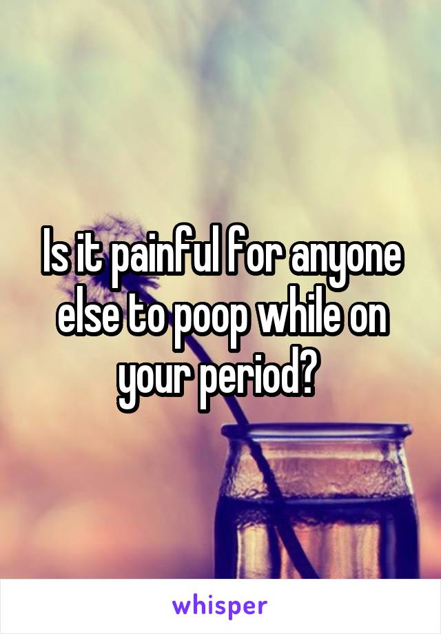 Is it painful for anyone else to poop while on your period? 