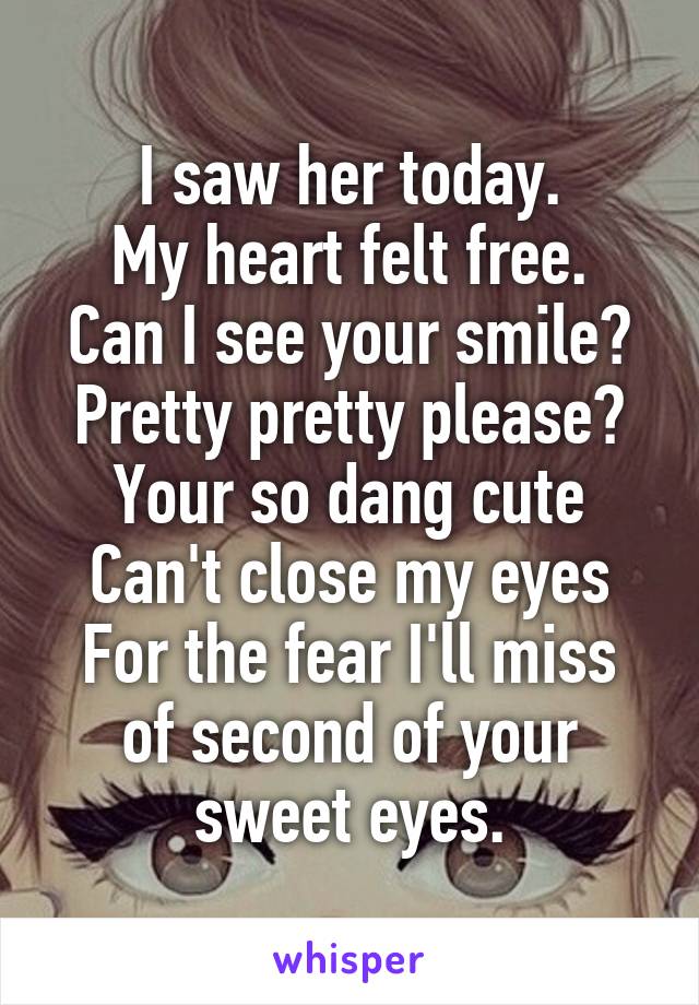 I saw her today.
My heart felt free.
Can I see your smile?
Pretty pretty please?
Your so dang cute
Can't close my eyes
For the fear I'll miss of second of your sweet eyes.