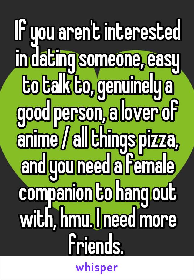 If you aren't interested in dating someone, easy to talk to, genuinely a good person, a lover of anime / all things pizza, and you need a female companion to hang out with, hmu. I need more friends. 