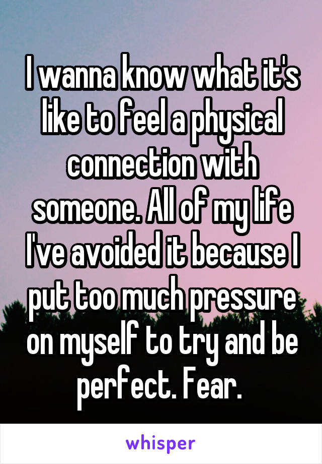 I wanna know what it's like to feel a physical connection with someone. All of my life I've avoided it because I put too much pressure on myself to try and be perfect. Fear. 