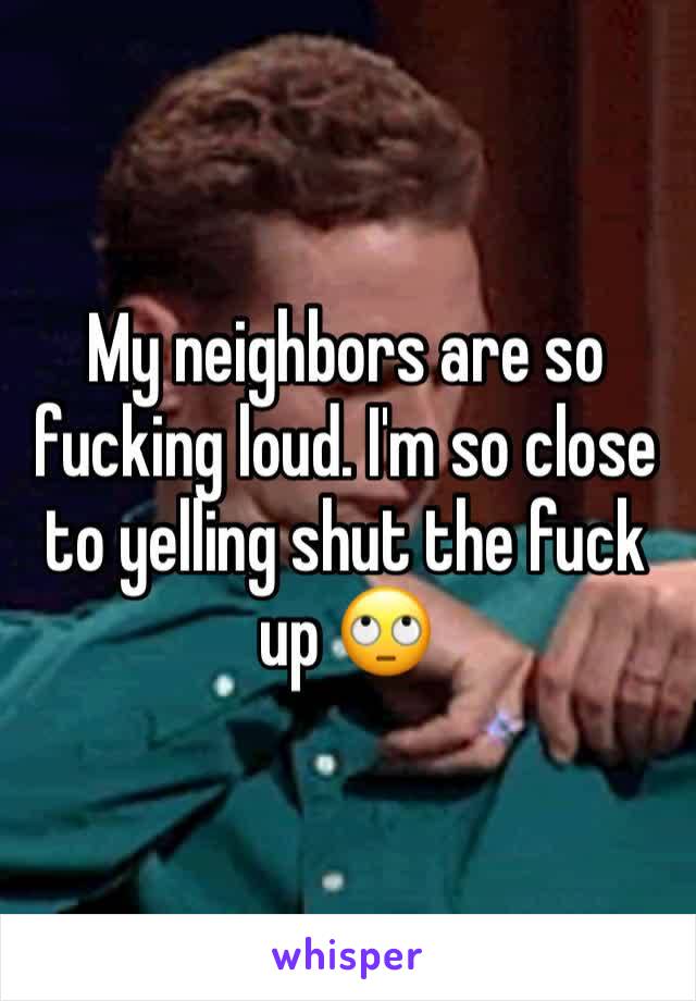 My neighbors are so fucking loud. I'm so close to yelling shut the fuck up 🙄