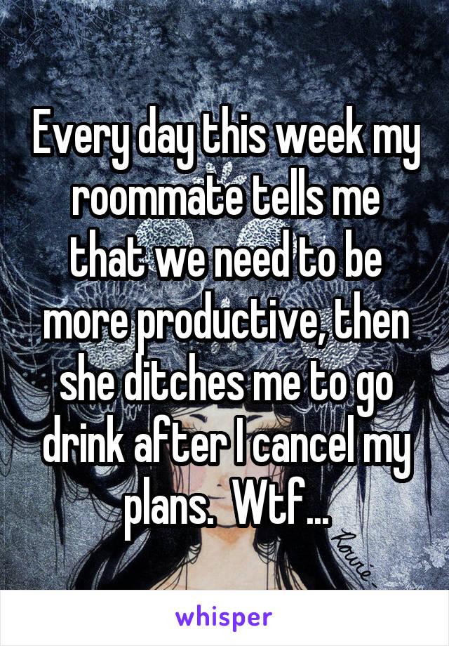 Every day this week my roommate tells me that we need to be more productive, then she ditches me to go drink after I cancel my plans.  Wtf...