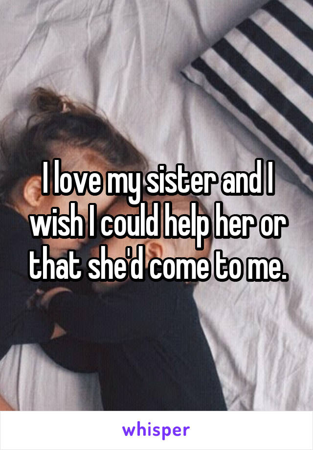 I love my sister and I wish I could help her or that she'd come to me.