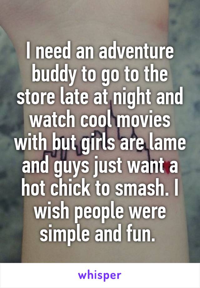 I need an adventure buddy to go to the store late at night and watch cool movies with but girls are lame and guys just want a hot chick to smash. I wish people were simple and fun. 