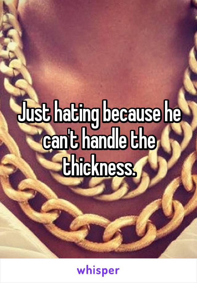 Just hating because he can't handle the thickness.