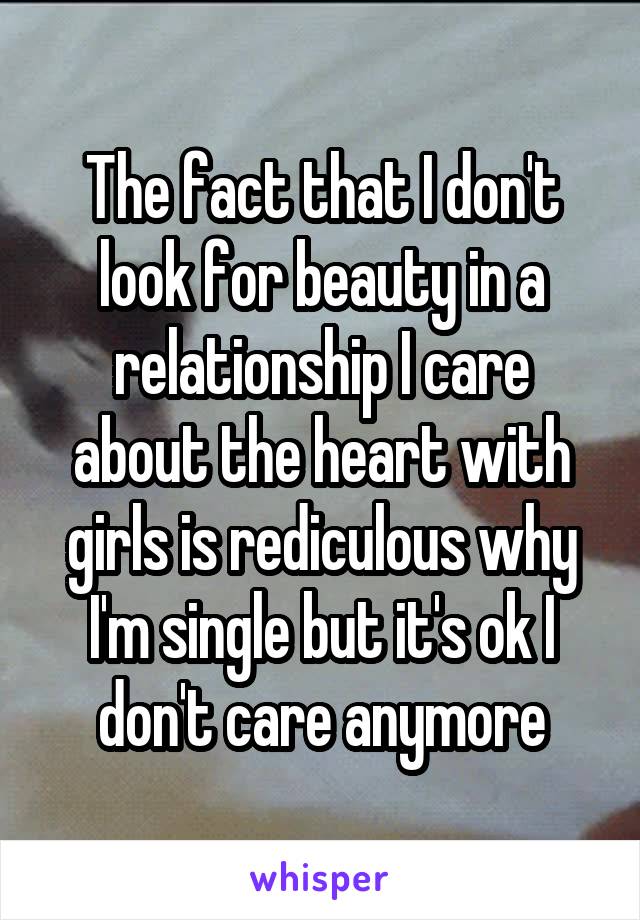 The fact that I don't look for beauty in a relationship I care about the heart with girls is rediculous why I'm single but it's ok I don't care anymore