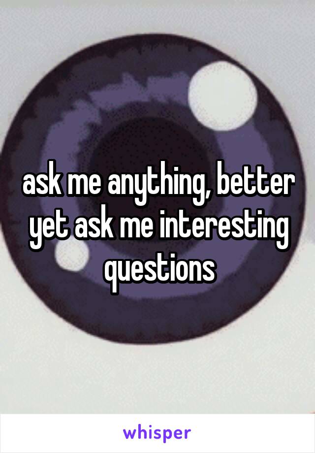 ask me anything, better yet ask me interesting questions