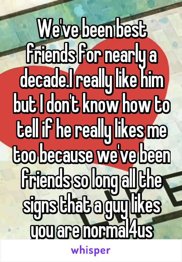 We've been best friends for nearly a decade.I really like him but I don't know how to tell if he really likes me too because we've been friends so long all the signs that a guy likes you are normal4us