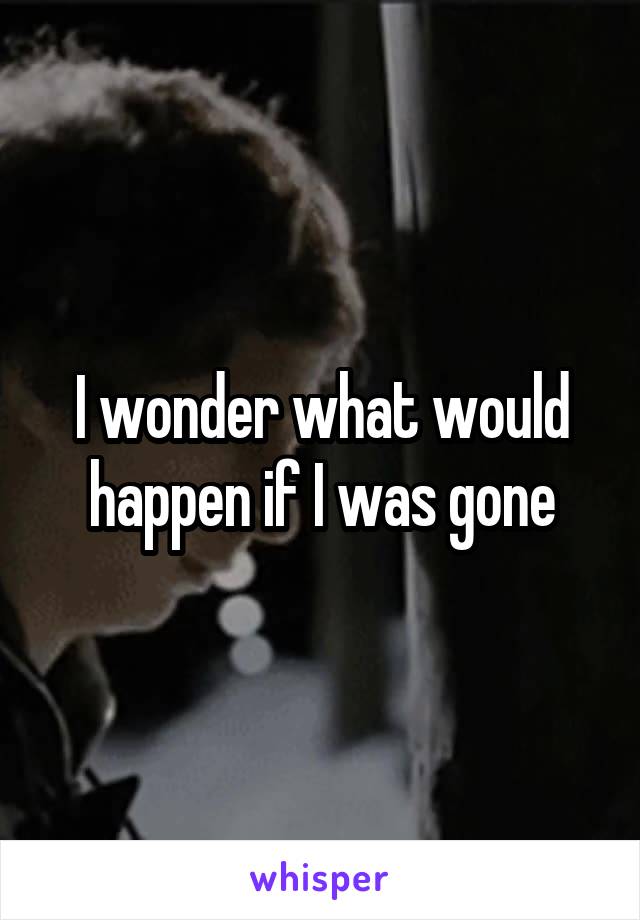 I wonder what would happen if I was gone