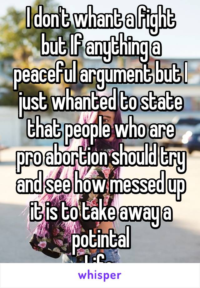 I don't whant a fight but If anything a peaceful argument but I just whanted to state that people who are pro abortion should try and see how messed up it is to take away a potintal
Life 