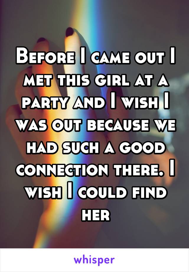 Before I came out I met this girl at a party and I wish I was out because we had such a good connection there. I wish I could find her