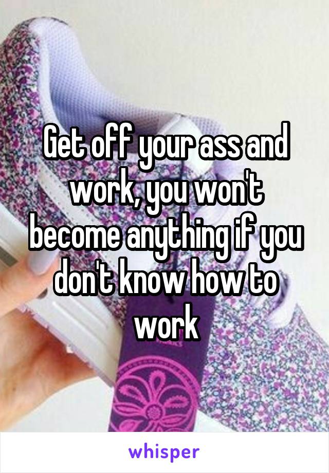 Get off your ass and work, you won't become anything if you don't know how to work