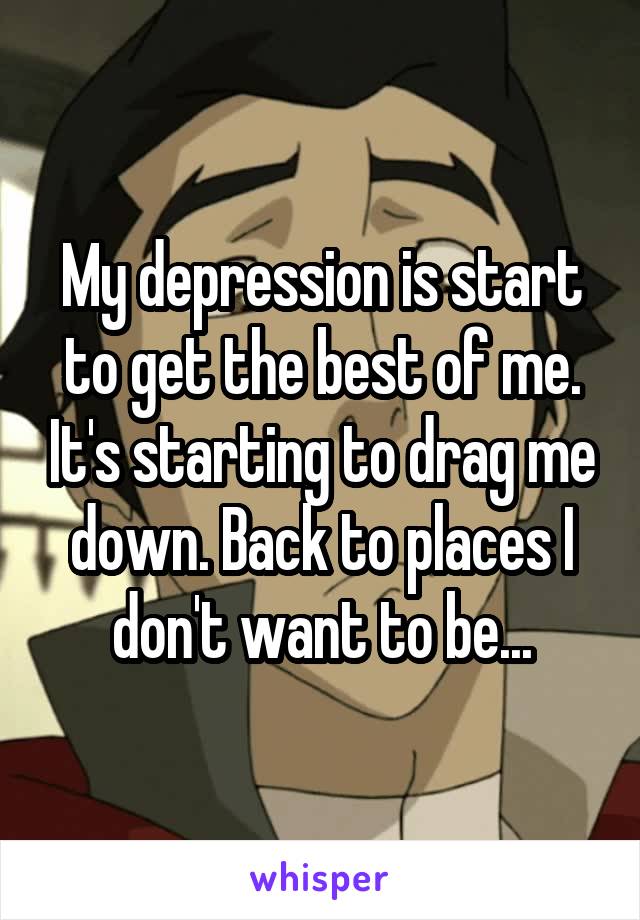 My depression is start to get the best of me. It's starting to drag me down. Back to places I don't want to be...